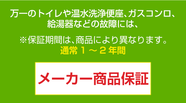 ※保証期間は、商品により異なります。通常1～2年間万一のトイレや温水洗浄便座、ガスコンロ、給湯器などの故障には、