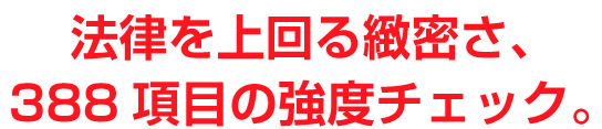 法律を上回る緻密さ、388項目の強度チェック。