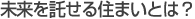 未来を託せる住まいとは？